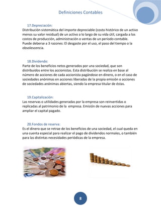 Definiciones Contables

   17.Depreciación:
Distribución sistemática del importe depreciable (costo histórico de un activo
menos su valor residual) de un activo a lo largo de su vida útil, cargada a los
costos de producción, administración o ventas de un periodo contable.
Puede deberse a 3 razones: El desgaste por el uso, el paso del tiempo o la
obsolescencia.


   18.Dividendo:
Parte de los beneficios netos generados por una sociedad, que son
distribuidos entre los accionistas. Esta distribución se realiza en base al
número de acciones de cada accionista pagándose en dinero, o en el caso de
sociedades anónimas en acciones liberadas de la propia emisión o acciones
de sociedades anónimas abiertas, siendo la empresa titular de éstas.


   19.Capitalización:
Las reservas o utilidades generadas por la empresa son reinvertidas o
replicadas al patrimonio de la empresa. Emisión de nuevas acciones para
ampliar el capital pagado.


   20.Fondos de reserva:
Es el dinero que se retrae de los beneficios de una sociedad, el cual queda en
una cuenta especial para realizar el pago de dividendos normales, o también
para las distintas necesidades periódicas de la empresa.




                                       8
 