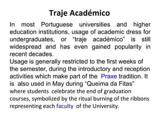 Traje Académico
In most Portuguese universities and higher
education institutions, usage of academic dress for
undergraduates, or “traje académico” is still
widespread and has even gained popularity in
recent decades.
Usage is generally restricted to the first weeks of
the semester, during the introductory and reception
activities which make part of the Praxe tradition. It
is also used in May during “Queima da Fitas”
where students celebrate the end of graduation
courses, symbolized by the ritual burning of the ribbons
representing each faculty of the University.
 