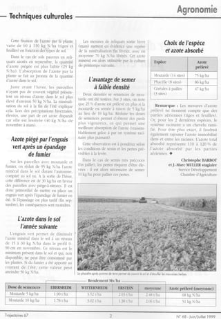 l                 a


- Techniques
                                                                                                                                    Agronomr
          culturqles

    Cettefixation de l'azotepar la plante Les mesures reliquatssortie hiver
                                                       de
 v a r i ed e 6 0 à l l 0 k g N / h a ( t i g e se t
                                        (mars) mettenten évidenceune reprise                                                 Cholx I'espèce
                                                                                                                                  de
 feuilles) fonction typesde sol.
            en           des            de la minéralisation fér'rier.avec en
                                                           fin                                                               et azote
                                                                                                                                    absorbé
   Dans le cas de sols pauvresen reli-  moyenne70 kg Niha liberés.Cer azore
 quatsazotésen septembre, quantité minéralest alors utilisablepar la culrure
                            la                                                                                          Eepèce                  tûntÊ
 d'azotepiégée est plus faible (25 kg de printemps  suivante.                                                                                  prÉl€vé
 Niha). L'absorption I'azote par la
                      de
 plantese fait au proratade la quantité                                                                                        (14
                                                                                                                        Moutarde sites)        75 kg/ha
 d'azotedansle sol.                                                    L'avantage
                                                                              deæmer                                           (8
                                                                                                                        Phacélie sites)        86kg/ha
   J u s t ea v a n t l ' h i v e r ,l e s p a r c e l l e s              à falbledenstté                               Céréales pailles
                                                                                                                                 à             47 kg/ha
 n'ayantpas de couvertvégêtalprésen-                                                                                    (3 sites)
                                                                   Deux densités semences mou-
                                                                                        se               de
 tent un niveau d'azotedans le sol plus
                                                               tardeont été testées. 3 sites.on note
                                                                                            Sur
 élevéd'environ kg N/ha.La minérali-
                    50
                                                               que 250/o     d'azore préler'é plus si la
                                                                                      est           en                   Remarque : Les mesures d'azote
 sationdu sol à la fin de l'été explique
                                                               moutardeest seméeà raisonde 5 kg,/ha                   prélevé ne tiennent compte que des
 cela.Lors des précipitations             hivernales,
 élevées,                                                      au lieu de 10 kglha. Réduire doses       les           parties aériennes(tiges et feuilles).
            une part de cet azotedisparaît
 car elle est lessivée           (40 kg N/ha de                de semences        permetd'obtenirdes pieds            Or, pour les 2 dernièresespèces,   le
                                                               p l u s v i g o u r e u x . e q u i p e r m e tu n e
                                                                                         c                            systèmeracinairea un chevelu rami-
 novembre mars).
             à
                                                               meilleureabsorption I'azote(r'raisem-
                                                                                           de                         fié. Pour être plus exact, il faudrait
                                                               blablement      grâceà par un système          raci-   égalementrajouter l' azoteimmobilisé
                                                               nairepluspuissant).
         ptégê I'engrals
     Azote   par                                                                                                      dans et entre les racines.L'azotetotal
                                           est à pondérerselon    Cetteobservation                                    absorbé représente I10 à I20 o/ode
      vert
         après êpandage les conditionsde semiset les pertespré-
             un                                                                                                       I'azote absorbé par les parties
           defumier     visibles la levée.
                                à                                                                                     aériennes.O
    Sur les parcelles  avec moutardeet       Dans le cas de semistrès précoces                                                          Christophe BARBOT
                                          (fin juillet), les pertesrisquentd'êtreéle-                                           et J.-Marc MLIII^ERstagiaire
 fumieqon réduitde 95 kg N/ha I'azote
 minéraldans le sol durantl'automne, vées : il est alors nécessaire semer  de                                                          ServiceDéveloppement
 comparé sol nu. A la sortiede I'hive1
            au                            l0kg/ha pour palliercespertes.                                                                Chambre  d'Agriculture
 cettedifférenceest de 30 kg/ha en faveur
 des parcelles avec piège-à-nitrates. est
                                    Il
 donc primordialde mettreen place un
 engrais après
          vert    l'épandage fumieren
                             de
 été. Si l'épandage plus rardif(fin sep-
                   est
 tembre), conséquences moindres.
           les            sont


           L'azote Ie sol
                dans
             I'annêe
                   sulyanfe
    L'engrais     vert permetde diminuèr
 I'azoteminéraldansle sol à un niveau
 de 15 à 30 kg N/ha dans le profil 0-
 90 cm en novembre. niveauest le Ce
 minimumprésent           dansle sol et qui, non
 disponible,ne peut être consommé                     par
 les plantes. du fumier a été apportê
                Si                                     au
 c o u r a n td e l ' é t é , c e t t e v a l e u r p e u t
 atteindre kg N/ha.
             50                                             Lo phocélie
                                                                      oprèspomme tene prne! & canrir b d et d'énuf[erlesmouvoises
                                                                               de                                               herôes.




    Mourarde kg/ha
           5




 Troiectoires
           67                                                                                                                       N' 68 - Juin/Juillet
                                                                                                                                                    1999
 