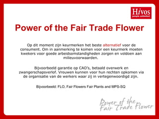 Power of the Fair Trade Flower
Op dit moment zijn keurmerken het beste alternatief voor de
consument. Om in aanmerking te komen voor een keurmerk moeten
kwekers voor goede arbeidsomstandigheden zorgen en voldoen aan
milieuvoorwaarden.
Bijvoorbeeld garantie op CAO’s, betaald overwerk en
zwangerschapsverlof. Vrouwen kunnen voor hun rechten opkomen via
de organisatie van de werkers waar zij in vertegenwoordigd zijn.
Bijvoorbeeld: FLO, Fair Flowers Fair Plants and MPS-SQ
 