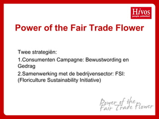 Power of the Fair Trade Flower
Twee strategiën:
1.Consumenten Campagne: Bewustwording en
Gedrag
2.Samenwerking met de bedrijvensector: FSI:
(Floriculture Sustainability Initiative)
 