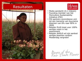 <Titel> | <Datum>
Resultaten
• Media aandacht (2,1 miljoen)
• Founding member van het
Floriculture Sustainability
Initiative (FSI)
• FSI partners committeren zich
tot een toename van duurzame
bloemen van 8% naar 90% in
2020
• Retailer PLUS kiest voor 100%
eerlijke rozen in het
assortiment
• Retailer AHOLD wil zijn aanbod
eerlijke bloemen rondom
Moederdag vergroten
 