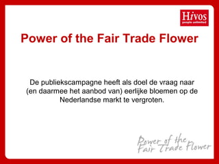 Power of the Fair Trade Flower
De publiekscampagne heeft als doel de vraag naar
(en daarmee het aanbod van) eerlijke bloemen op de
Nederlandse markt te vergroten.
 