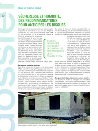 RENDRE NOS VILLES PLUS DURABLES
SÉCHERESSE ET HUMIDITÉ,
DES RECOMMANDATIONS
POUR ANTICIPER LES RISQUES
Le changement climatique pourrait aussi s’accompagner
d’épisodes de sécheresse de plus en plus fréquents,
comme ceux qu’a connu la France en 1976, 1989, 1990
ou, plus récemment, lors de la dramatique canicule de
2003. Or, les alternances sécheresse/
humidité font varier la teneur en eau
des sols fins argileux, qui diminuent de
volume lors de l’épisode de sécheresse
et gonflent comme une éponge quand
l’humidité revient. Pouvant provoquer
des fissures sur les constructions lé-
gères telles les maisons individuelles,
ce phénomène dit de retrait-gonfle-
ment est devenu un problème majeur
dans de nombreuses régions fran-
çaises. Les dégâts qu’il cause consti-
tuent aujourd’hui le deuxième poste
d’indemnisation après les inondations :
près de 4,3 milliards d’euros rien qu’entre 1989 et 2006 !
Des tests sur une maison prototype
Face à ce phénomène de plus en plus préoccupant,
­­l’Ifsttar a coordonné le projet Argic2, qui s’est terminé fin
2014. Les chercheurs y ont mené de nombreuses études
qui ont permis de mieux comprendre les mécanismes
du retrait-gonflement sur ce type de sols fins argileux,
en laboratoire et sur le terrain. « À Rouen, en association
avec le Cerema, nous avions même construit une maison
prototype placée sur des vérins mimant le retrait-gon-
flement », indique ­Sébastien Burlon, ingénieur au SRO.
Le projet Argic2 a aussi étudié le phénomène sur une
maison du Bordelais bardée d’instruments de mesures :
fissuromètres, extensomètres, pour mesurer les déplace-
ments du sol, capteurs d’humidité du sol en profondeur…
Sur la base de toutes ces études, le projet a abouti à la
rédaction de trois guides de recommandations pratiques
et concrètes. Le premier fournit notamment une méthode
simple pour savoir reconnaître une parcelle à risque de re-
trait-gonflement. Le second donne des
conseils pour construire une maison
sur un tel sol. « Dans 85 à 90 % des
cas, le respect des règles de construc-
tion existantes suffit à éviter les désor­
dres liés au retrait-gonflement : fon-
dations enfouies à 40-60 cm, bonne
gestion des écoulements, éloignement
des arbres… », tient à rassurer Sébas-
tien Burlon. Pour les 10 à 15 % res-
tants, il existe différentes possibilités
d’aménagements  : renforcement des
fondations, notamment par leur ap-
profondissement de 80 cm à 1,20 m,
écrans antiracines, terrasses protégeant le sol de la séche-
resse autour de la maison, etc. Quant au dernier guide, il
explique comment on expertise une maison endommagée,
et donne des conseils en matière de réparations et d’assu-
rance. « Le contenu de ces guides sera présenté lors d’un
colloque organisé avec l’Agence qualité construire (AQC),
juste avant SEC 2015, le congrès international sur le retrait-
gonflement en juin », conclut Sébastien Burlon.
Changement climatique, de nombreux acteurs en action
Les équipes de ­l’Ifsttar ne ménagent pas leurs efforts
pour permettre à la société de mieux s’adapter aux effets
du changement climatique. Gageons que les grands diri-
geants de la planète prendront eux aussi le sujet à bras-le-
corps en juillet à Paris !
3 GUIDES
DES BONNES
PRATIQUES À
DESTINATION DES
PROFESSIONNELS
DE LA
CONSTRUCTION
10
Maison prototype instrumentée construite à Rouen pour les besoins du projet ARGIC2
 