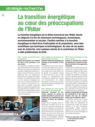 La transition énergétique
au cœur des préoccupations
de ­l’Ifsttar
La transition énergétique est un thème transversal que ­l’Ifsttar aborde
en intégrant à la fois les dimensions technologiques, économiques,
environnementales et sociales. L’Institut contribue à la transition
énergétique en étant force d’anticipation et de propositions, aussi bien
scientifiques que techniques et technologiques. Au cœur de ses quatre
axes de recherche, voici quelques extraits de la contribution de l’Ifsttar
à cette problématique de taille.
AXE 1 : Inventer une mobilité durable
et responsable
Analyse des évolutions de la mobilité
des biens et des personnes, et de
leurs leviers
Les pratiques de mobilité des individus
exprimentledéploiementdansl’espace
et dans le temps de leurs programmes
d’activité, et dépendent de facteurs so-
ciétaux, socio-­économiques, mais sont
également liées aux configurations
des territoires. S’y ajoutent les problé-
matiques du développement durable
et de la ressource énergétique qui
sont au cœur d’enjeux environnemen-
taux, sociaux et économiques ma-
jeurs. Dans ce contexte, une grande
attention est portée aux évolutions des
comportements de mobilité et à leurs
déterminants motivationnels et à leurs
liens avec les déterminants écono-
miques et territoriaux.
AXE 2 : Adapter les infrastructures de
manière efficace et durable
Quantifier l’efficacité énergétique des
matériaux et des structures, et leurs
impacts
La quantification de l’impact environ-
nemental des matériaux de construc-
tion et des structures est devenue un
enjeu majeur pour notre société, afin
de garantir une protection durable
de l’environnement et de la santé
humaine. Le développement des
connaissances relatives aux impacts
sur l’environnement de certains
constituants contenus dans les maté-
riaux est nécessaire pour atteindre ces
objectifs sociétaux.
AXE 3 : Maîtriser les risques naturels
et les impacts environnementaux
Rechercher l’économie de res-
sources naturelles en prenant en
compte l’ensemble du cycle de vie et
comprendre les comportements pour
proposer et évaluer des politiques
publiques
Intégrer dès la conception d’une in-
frastructure la question de sa fin de
vie est une piste pour économiser les
ressources naturelles, qui nécessite de
prendre en compte le cycle de vie com-
plet de l’infrastructure. Les démarches
Analyse du cycle de vie (ACV), mais
aussi le développement de matériaux
durables ou renouvelables, l’évolution
des comportements font l’objet de re-
cherches approfondies.
AXE 4 : Penser et aménager les villes
et les territoires
Analyser la durabilité des pratiques
de mobilité dans un territoire et iden-
tifier les territoires et les populations
vulnérables
L’analyse de la durabilité des territoires,
notamment aux plans social et envi-
ronnemental, constitue un défi majeur.
L’enjeu pour ­­l’Ifsttar est d’évaluer la
durabilité des pratiques de localisa-
tion et de mobilité des personnes mais
également des marchandises, et ainsi
d’identifier les territoires et les popula-
tions les plus exposées aux nuisances
environnementales. Il s’agit également
d’identifier les territoires, les popula-
tions et les activités économiques les
plus vulnérables à la hausse du prix de
l’énergie (transport et habitations).
Explorer les potentialités de l’ensemble
des infrastructures et des modes de
transport ainsi que des véhicules
propres pour la distribution urbaine
La distribution urbaine est un enjeu
majeur pour les espaces urbains.
­L’Ifsttar explore les potentialités de
l’ensemble des modes de transport
existants et de leurs articulations
(inter-modalité). ­L’Ifsttar s’intéresse
également aux véhicules propres en
matière de choix des technologies et
de modalités d’utilisation.
Pour en savoir plus, consultez
le COP 2013/2016 Ifsttar :
www.ifsttar.fr
12
stratégie recherche
 