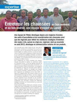 Entretenir les chaussées au bon moment
et au bon endroit, une équipe d’expert au Lames
Une équipe de ­l’Ifsttar développe depuis une vingtaine d’années
des outils d’auscultation et de caractérisation des chaussées ainsi
que des logiciels pour définir les meilleures stratégies d’entretien
des routes à dix, quinze ou vingt ans. Logiroad, start-up essaimée
en août 2012, développe et commercialise certains de ces produits.
Une chaussée dure vingt à vingt-cinq ans, bien plus si
elle est bien entretenue en remplaçant les couches su-
perficielles, voire en reconstruisant les sections les plus
endommagées au meilleur moment. Le coût de mainte-
nance du réseau national dépasse le milliard d’euros par
an. En optimisant les stratégies d’entretien, la durée de
vie des chaussées peut être prolongée et leur reconstruc-
tion différée, ce qui entraîne des économies de plusieurs
centaines de millions d’euros.
Pour programmer au mieux l’entretien des réseaux,
l’équipe auscultation et gestion du patrimoine routier
du Laboratoire Lames* a créé des logiciels prédictifs de
maintenance qui exploitent des bases de données rou-
tières de plusieurs milliers de kilomètres : ils renseignent
les exploitants sur l’état des chaussées (profil, déforma-
tions, fissurations, déflexion au passage des charges)
et les besoins d’entretien, présents et futurs. Pour l’ins-
tant, l’approche est statistique comme dans GiRR, le
logiciel de programmation des travaux routiers qui est
­paramétrable à tout type de réseau. Les futurs logiciels
de maintenance prendront en compte des paramètres
comme l’épaisseur de la chaussée ou ses caractéris-
tiques mécaniques, grâce aux travaux du Lames sur la
modélisation des chaussées. L’impact des différentes
stratégies d’entretien sur l’environnement ou la sécurité
sera aussi considéré.
Seules quelques équipes (États-Unis, Canada) commer-
cialisent des outils comparables. Pour mieux les valoriser,
les diffuser plus largement et former les utilisateurs, une
start-up, Logiroad, a été créée. Elle a la licence exclusive
de deux logiciels : GiRR et ODT**
pour la gestion du trafic
aux carrefours et ronds-points. Un expert du Lames sur
ces logiciels est conseiller scientifique de Logiroad.
* Laboratoire auscultation, modélisation, expérimentation
des infrastructures de transport
** Observatoire des trajectoires
LA QUESTION À
YANN GOYAT,
président de Logiroad
QUELLES SONT LES
PERSPECTIVES DE DÉVELOPPEMENT
DE LOGIROAD ?
Logiroad emploie cinq personnes, dont un ingénieur
commercial et trois développeurs, auxquels s’ajoutent
une doctorante Cifre et un VIE*
à Dakar. Nous visons
un chiffre d’affaires de 400 000 e à fin 2014,
à l’équilibre. Selon les besoins des clients, soit nous
vendons et assurons la formation à nos logiciels (trois
pour la maintenance, un pour la mesure du trafic routier)
– nous en avons déjà vendu une trentaine –, soit nous
offrons des prestations de service.La bonne image du
réseau routier français et de ­l’Ifsttar ainsi que les bases
solides de nos logiciels nous permettent d’être confiants.
Nous avons identifié un concurrent français et deux
étrangers dans le domaine de la maintenance, et, a
priori, un concurrent canadien concernant le trafic. Nous
misons sur une croissance de 50 à 100 % pour 2015.
Les besoins sont énormes, auprès des collectivités locales
françaises, gestionnaires de leur réseau routier, et plus
encore dans les pays en voie de développement. Nous
travaillons notamment avec l’Afrique francophone et
l’Amérique latine. En parallèle des aspects commerciaux,
que nous renforçons via des partenariats, nous
continuons à développer nos produits, certains avec
­l’Ifsttar, ainsi que des logiciels complémentaires. Nous
réfléchissons par exemple à une solution qui intégrerait
les réseaux enterrés (gaz, eau…) sous les chaussées pour
éviter de casser celles qui ont été réparées.
* Volontaire international en entreprise
14
expertise
 