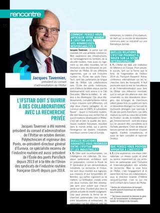 L’IFSTTAR DOIT S’OUVRIR
À DES COLLABORATIONS
AVEC LA RECHERCHE
PRIVÉE
Jacques Tavernier a été nommé
président du conseil d’administration
de ­l’Ifsttar en octobre dernier.
Polytechnicien et ingénieur des
Ponts, ex-président-directeur général
d’Eurovia, ce spécialiste reconnu de
l’industrie routière est aussi président
de l’École des ponts ParisTech
depuis 2013 et à la tête de l’Union
des syndicats de l’industrie routière
française (Usirf) depuis juin 2014.
COMMENT PENSEZ-VOUS
ARTICULER VOTRE MANDAT
À ­L’IFSTTAR AVEC
VOS NOMBREUSES
RESPONSABILITÉS ?
Jacques Tavernier : Je pense que ces
mandats ont une véritable cohérence.
Mon expérience des infrastructures,
de l’aménagement du territoire, de la
sécurité routière, mais aussi du loge-
ment ou des villes nouvelles, est en
résonance avec les domaines de pré-
dilection de ­l’Ifsttar. Et ces différents
organismes, que ce soit l’industrie
routière ou l’École des ponts Paris-
Tech, sont des partenaires de longue
date de ­l’Ifsttar. Les collaborations
avec l’École des ponts, historiques,
sont d’ailleurs facilitées depuis que les
établissements sont voisins à la Cité
Descartes (Marne-la-Vallée). Je veil-
lerai à les développer. Ces deux éta-
blissements, complémentaires même
si leurs missions sont différentes, ont
déjà deux chaires partagées*
et, en
commun avec le CNRS, le Laboratoire
Navier**
. Quant à l’industrie routière,
elle doit beaucoup aux recherches et
aux innovations développées à ­l’Ifsttar.
C’est bel et bien la qualité des tech-
niques routières françaises, réputées
dans le monde entier, qui a permis
l’émergence de leaders industriels
mondiaux comme Colas et Eurovia.
QUELLES RELATIONS
SOUHAITEZ-VOUS FAVORISER
ENTRE ­L’IFSTTAR
ET LES INDUSTRIELS ?
J. T. : Elles sont incontournables, car
l’intelligence est collective. De nou-
veaux partenariats ambitieux sont
en préparation, comme la Route de
5e
Génération et ses démonstrateurs
industriels. La recherche et l’indus-
trie sont deux mondes aux logiques,
aux missions et aux temporalités dif-
férentes, qui parfois s’ignorent ou se
méfient. La fertilisation croisée entre
ces deux mondes doit être dévelop-
pée sans pour autant que chacun
perde son âme. D’autant plus dans la
période actuelle de disette budgétaire.
Cela peut prendre la forme de re-
cherches partenariales (des contrats
entre laboratoires et entreprises), de
valorisation (via des alliances avec les
entreprises, la création d’incubateurs,
de start-up) ou encore de laboratoires
communs avec un industriel sur une
thématique donnée.
QUELLES RELATIONS
­L’IFSTTAR POURRAIT-IL
NOUER SUR LA SCÈNE
INTERNATIONALE ?
J. T. : L’Ifsttar est déjà une institution
de référence en Europe. Pour preuve,
le succès, tant sur la forme que le
fond, de l’organisation de l’édition
2014 du Transport Research Arena,
conférence internationale sur les re-
cherches dans les transports. Il faut
poursuivre dans la voie de l’excellence
et de l’internationalisation pour faire
de ­l’Ifsttar une référence mondiale,
que ce soit par des alliances avec des
universités ou des laboratoires étran-
gers, des échanges de chercheurs
(allant passer trois ou quatre ans dans
un laboratoire étranger) ou l’accueil de
doctorants étrangers (par exemple à
l’École des ponts ParisTech). Les défis
majeurs qui sont au cœur des activités
de l’Institut – la ville, la mobilité, l’éner-
gie, l’environnement – sont des enjeux
qui ne peuvent être considérés qu’à
l’échelle planétaire. Créer de telles al-
liances permet de bénéficier d’autres
regards, d’autres compétences, et
aussi de faire connaître et rayonner
l’Institut.
QUE PENSEZ-VOUS POUVOIR
APPORTER À L’INSTITUT ?
J. T. : Une expérience, une vision inter-
nationale, un réseau public et privé
au service notamment de ces ambi-
tions de partenariats avec l’industrie
et l’internationalisation des activités
de recherche. Mais la vraie force
de ­l’Ifsttar, c’est l’engagement et le
savoir-­faire de tous ses collaborateurs,
sous la direction éclairée d’Hélène
Jacquot-­Guimbal ; c’est ce qui me
rend confiant dans l’avenir de ­l’Ifsttar.
* Gestion des infrastructures de transport ;
nouvelle approche économique des mobilités
dans le territoire.
** Ses travaux concernent les domaines du génie
civil, de l’environnement, du développement
durable, de l’énergie et des transports.
Jacques Tavernier,
président du conseil
d’administration de ­l’Ifsttar
16
rencontre
 