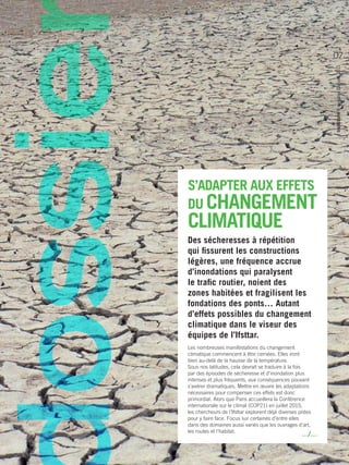 S’ADAPTER AUX EFFETS
DU CHANGEMENT
CLIMATIQUE
Des sécheresses à répétition
qui fissurent les constructions
légères, une fréquence accrue
d’inondations qui paralysent
le trafic routier, noient des
zones habitées et fragilisent les
fondations des ponts… Autant
d’effets possibles du changement
climatique dans le viseur des
équipes de ­l’Ifsttar.
Les nombreuses manifestations du changement
climatique commencent à être cernées. Elles iront
bien au-delà de la hausse de la température.
Sous nos latitudes, cela devrait se traduire à la fois
par des épisodes de sécheresse et d’inondation plus
intenses et plus fréquents, aux conséquences pouvant
s’avérer dramatiques. Mettre en œuvre les adaptations
nécessaires pour compenser ces effets est donc
primordial. Alors que Paris accueillera la Conférence
internationale sur le climat (COP21) en juillet 2015,
les chercheurs de ­l’Ifsttar explorent déjà diverses pistes
pour y faire face. Focus sur certaines d’entre elles
dans des domaines aussi variés que les ouvrages d’art,
les routes et l’habitat.
…/…
trajectoirelemagazine09/avril2015
07
 