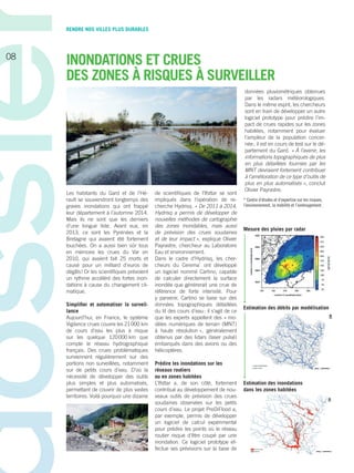 Les habitants du Gard et de l’Hé-
rault se souviendront longtemps des
graves inondations qui ont frappé
leur département à l’automne 2014.
Mais ils ne sont que les derniers
d’une longue liste. Avant eux, en
2013, ce sont les ­Pyrénées et la
Bretagne qui avaient été fortement
touchées. On a aussi bien sûr tous
en mémoire les crues du Var en
2010, qui avaient fait 25 morts et
causé pour un milliard d’euros de
dégâts ! Or les scientifiques prévoient
un rythme accéléré des fortes inon-
dations à cause du changement cli-
matique.
Simplifier et automatiser la surveil-
lance
Aujourd’hui, en France, le système
Vigilance crues couvre les 21 000 km
de cours d’eau les plus à risque
sur les quelque 120 000 km que
compte le réseau hydrographique
français. Des crues problématiques
surviennent régulièrement sur des
portions non surveillées, notamment
sur de petits cours d’eau. D’où la
nécessité de développer des outils
plus simples et plus automatisés,
permettant de couvrir de plus vastes
territoires. Voilà pourquoi une dizaine
de scientifiques de ­l’Ifsttar se sont
impliqués dans l’opération de re-
cherche Hydrisq. « De 2011 à 2014,
Hydrisq a permis de développer de
nouvelles méthodes de cartographie
des zones inondables, mais aussi
de prévision des crues soudaines
et de leur impact », explique Olivier
­Payrastre, chercheur au Laboratoire
Eau et environnement.
Dans le cadre d’Hydrisq, les cher-
cheurs du Cerema*
ont développé
un logiciel nommé Cartino, capable
de calculer directement la surface
inondée que générerait une crue de
référence de forte intensité. Pour
y parvenir, Cartino se base sur des
données topographiques détaillées
du lit des cours d’eau : il s’agit de ce
que les experts appellent des « mo-
dèles numériques de terrain (MNT)
à haute résolution », généralement
obtenus par des lidars (laser pulsé)
embarqués dans des avions ou des
hélicoptères.
Prédire les inondations sur les
réseaux routiers
ou en zones habitées
L’Ifsttar a, de son côté, fortement
contribué au développement de nou-
veaux outils de prévision des crues
soudaines observées sur les petits
cours d’eau. Le projet PreDiFlood a,
par exemple, permis de développer
un logiciel de calcul expérimental
pour prédire les points où le réseau
routier risque d’être coupé par une
inondation. Ce logiciel prototype ef-
fectue ses prévisions sur la base de
données pluviométriques obtenues
par les radars météorologiques.
Dans le même esprit, les chercheurs
sont en train de développer un autre
logiciel prototype pour prédire l’im-
pact de crues rapides sur les zones
habitées, notamment pour évaluer
l’ampleur de la population concer-
née ; il est en cours de test sur le dé-
partement du Gard. « À l’avenir, les
informations topographiques de plus
en plus détaillées fournies par les
MNT devraient fortement contribuer
à l’amélioration de ce type d’outils de
plus en plus automatisés », conclut
Olivier Payrastre.
* Centre d’études et d’expertise sur les risques,
l’environnement, la mobilité et l’aménagement.
INONDATIONS ET CRUES
DES ZONES À RISQUES À SURVEILLER
Mesure des pluies par radar
Estimation des débits par modélisation
Estimation des inondations
dans les zones habitées
RENDRE NOS VILLES PLUS DURABLES
08
 