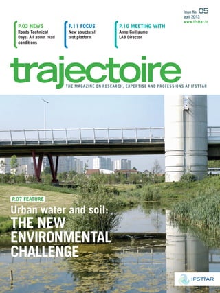 p.07 FEATURE
Urban water and soil:
ThE nEw
EnviRonmEnTAl
chAllEngE
p.03 nEwS
Roads Technical
Days: All about road
conditions
p.11 FocUS
new structural
test platform
p.16 mEETing wiTh
Anne guillaume
lAB Director
ThE mAgAZinE on RESEARch, EXpERTiSE AnD pRoFESSionS AT iFSTTAR
issue no. 05
april 2013
www.ifsttar.fr
 