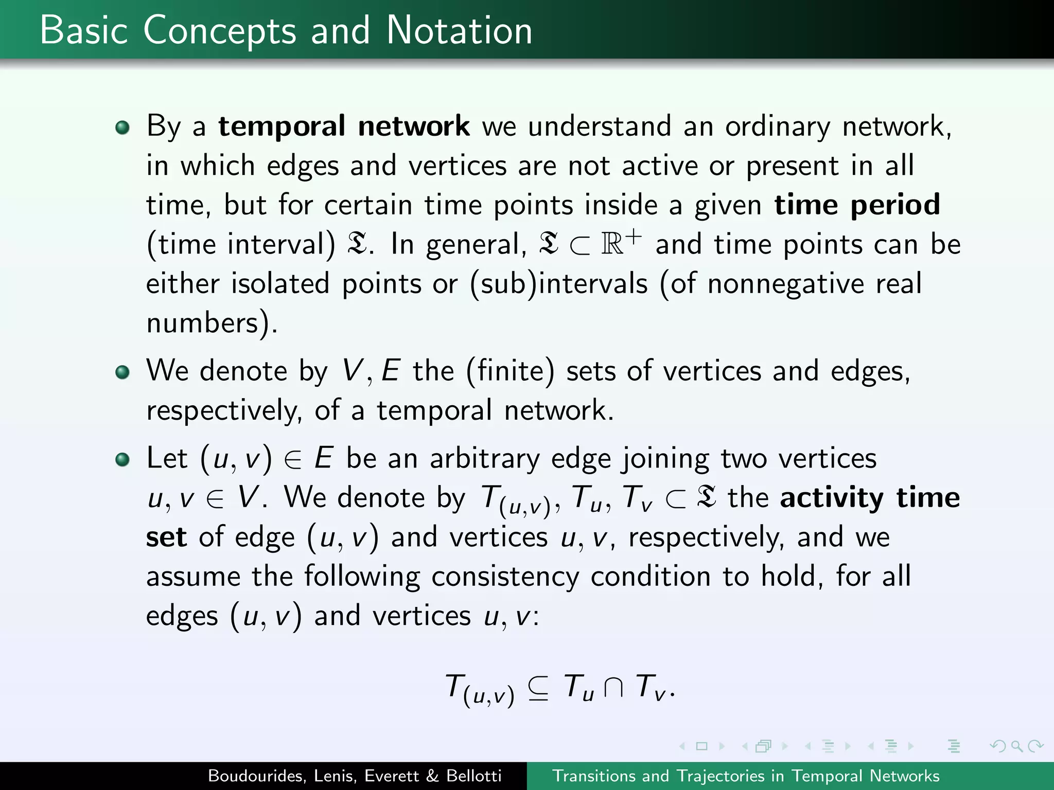 Basic Concepts and Notation
By a temporal network we understand an ordinary network,
in which edges and vertices are not active or present in all
time, but for certain time points inside a given time period
(time interval) T. In general, T ⊂ R+ and time points can be
either isolated points or (sub)intervals (of nonnegative real
numbers).
We denote by V , E the (ﬁnite) sets of vertices and edges,
respectively, of a temporal network.
Let (u, v) ∈ E be an arbitrary edge joining two vertices
u, v ∈ V . We denote by T(u,v), Tu, Tv ⊂ T the activity time
set of edge (u, v) and vertices u, v, respectively, and we
assume the following consistency condition to hold, for all
edges (u, v) and vertices u, v:
T(u,v) ⊆ Tu ∩ Tv .
Boudourides, Lenis, Everett & Bellotti Transitions and Trajectories in Temporal Networks
 