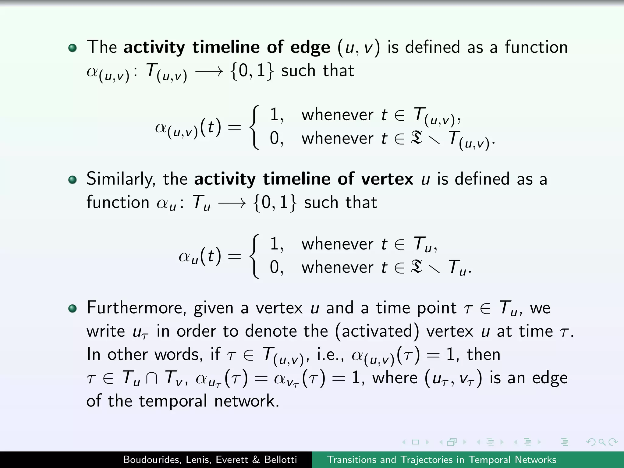 The activity timeline of edge (u, v) is deﬁned as a function
α(u,v) : T(u,v) −→ {0, 1} such that
α(u,v)(t) =
1, whenever t ∈ T(u,v),
0, whenever t ∈ T T(u,v).
Similarly, the activity timeline of vertex u is deﬁned as a
function αu : Tu −→ {0, 1} such that
αu(t) =
1, whenever t ∈ Tu,
0, whenever t ∈ T Tu.
Furthermore, given a vertex u and a time point τ ∈ Tu, we
write uτ in order to denote the (activated) vertex u at time τ.
In other words, if τ ∈ T(u,v), i.e., α(u,v)(τ) = 1, then
τ ∈ Tu ∩ Tv , αuτ (τ) = αvτ (τ) = 1, where (uτ , vτ ) is an edge
of the temporal network.
Boudourides, Lenis, Everett & Bellotti Transitions and Trajectories in Temporal Networks
 