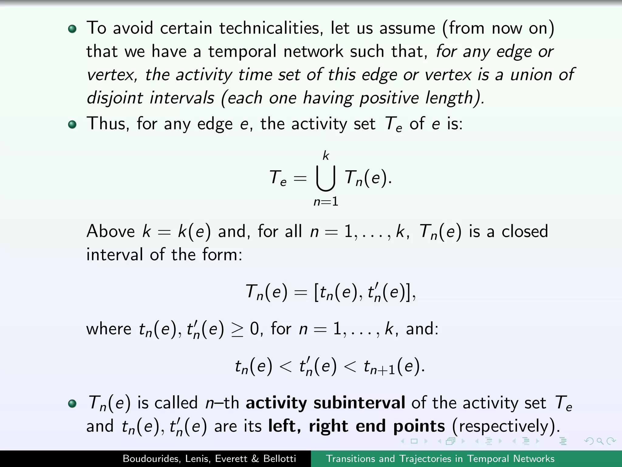To avoid certain technicalities, let us assume (from now on)
that we have a temporal network such that, for any edge or
vertex, the activity time set of this edge or vertex is a union of
disjoint intervals (each one having positive length).
Thus, for any edge e, the activity set Te of e is:
Te =
k
n=1
Tn(e).
Above k = k(e) and, for all n = 1, . . . , k, Tn(e) is a closed
interval of the form:
Tn(e) = [tn(e), tn(e)],
where tn(e), tn(e) ≥ 0, for n = 1, . . . , k, and:
tn(e) < tn(e) < tn+1(e).
Tn(e) is called n–th activity subinterval of the activity set Te
and tn(e), tn(e) are its left, right end points (respectively).
Boudourides, Lenis, Everett & Bellotti Transitions and Trajectories in Temporal Networks
 