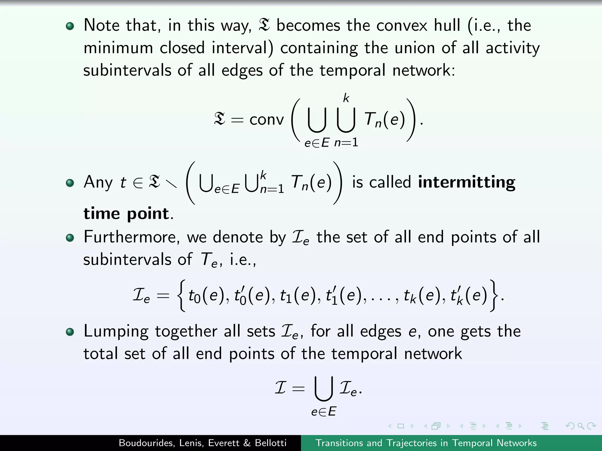 Note that, in this way, T becomes the convex hull (i.e., the
minimum closed interval) containing the union of all activity
subintervals of all edges of the temporal network:
T = conv
e∈E
k
n=1
Tn(e) .
Any t ∈ T e∈E
k
n=1 Tn(e) is called intermitting
time point.
Furthermore, we denote by Ie the set of all end points of all
subintervals of Te, i.e.,
Ie = t0(e), t0(e), t1(e), t1(e), . . . , tk(e), tk(e) .
Lumping together all sets Ie, for all edges e, one gets the
total set of all end points of the temporal network
I =
e∈E
Ie.
Boudourides, Lenis, Everett & Bellotti Transitions and Trajectories in Temporal Networks
 