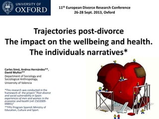 Trajectories post-divorce
The impact on the wellbeing and health.
The individuals narratives*
Carles Simó, Andrea Hernández**,
David Muñoz**
Department of Sociology and
Sociological Anthropology,
University of Valencia
*This research was conducted in the
framework of the project “Post-divorce
and social vulnerability in Spain:
experiences of men and women in the
economic and health (ref. CSO2009-
09891)”
**FPU Program Spanish Ministry of
Education, Culture and Sport.
11th European Divorce Research Conference
26-28 Sept. 2013, Oxford
 
