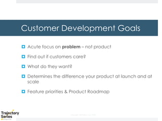Copyright, DKParker, LLC 2020
Customer Development Goals
¤ Acute focus on problem – not product
¤ Find out if customers care?
¤ What do they want?
¤ Determines the difference your product at launch and at
scale
¤ Feature priorities & Product Roadmap
 