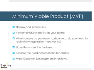 Copyright, DKParker, LLC 2020
Minimum Viable Product (MVP)
¤ Narrow and list features
¤ PowerPoint/Keynote first as your demo
¤ What screens do you need to show (e.g. do you need to
really show registration – answer no)
¤ Have them rank the features
¤ Prioritize the build based on the feedback
¤ More Customer Development Interviews!
 