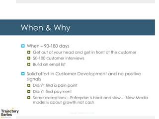 Copyright, DKParker, LLC 2020
When & Why
¤ When – 90-180 days
¤ Get out of your head and get in front of the customer
¤ 50-100 customer interviews
¤ Build an email list
¤ Solid effort in Customer Development and no positive
signals
¤ Didn’t find a pain point
¤ Didn’t find payment
¤ Some exceptions – Enterprise is hard and slow… New Media
model is about growth not cash
 