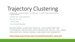 Trajectory Clustering
BASED ON: TRAJECTORY CLUSTERING: A PARTITION-AND-GROUP
FRAMEWORK
EDITED BY: IVAN SANCHEZ
BY: JAE-GIL LEE
JIAWEI HAN
KYU-YOUNG WHANG
EDUCATIONAL SLIDES ON TRACLUS, AN ALGORITHM FOR
CLUSTERING TRAJECTORY DATA CREATED BY JAE-GIL LEE, JIAWEI
HAN AND KYU-YOUNG WANG, PUBLISHED ON SIGMOD’07.
http://web.engr.illinois.edu/~hanj/pdf/sigmod07_jglee.pdf
 