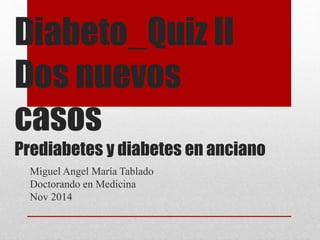 Diabeto_Quiz II 
Dos nuevos 
casos 
Prediabetes y diabetes en anciano 
Miguel Angel María Tablado 
Doctorando en Medicina 
Nov 2014 
 