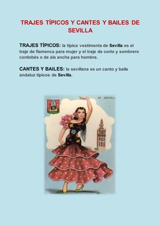 TRAJES TÍPICOS Y CANTES Y BAILES DE
SEVILLA
TRAJES TÍPICOS: la típica vestimenta de Sevilla es el
traje de flamenca para mujer y el traje de corto y sombrero
cordobés o de ala ancha para hombre.
CANTES Y BAILES: la sevillana es un canto y baile
andaluz típicos de Sevilla.
 