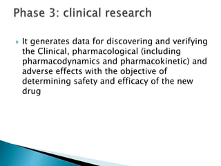  It generates data for discovering and verifying
the Clinical, pharmacological (including
pharmacodynamics and pharmacokinetic) and
adverse effects with the objective of
determining safety and efficacy of the new
drug
 