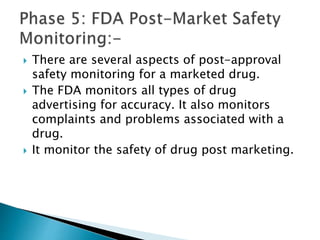  There are several aspects of post-approval
safety monitoring for a marketed drug.
 The FDA monitors all types of drug
advertising for accuracy. It also monitors
complaints and problems associated with a
drug.
 It monitor the safety of drug post marketing.
 