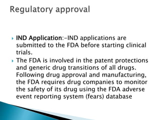  IND Application:-IND applications are
submitted to the FDA before starting clinical
trials.
 The FDA is involved in the patent protections
and generic drug transitions of all drugs.
Following drug approval and manufacturing,
the FDA requires drug companies to monitor
the safety of its drug using the FDA adverse
event reporting system (fears) database
 