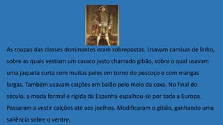As roupas das classes dominantes eram sobrepostas. Usavam camisas de linho,
sobre as quais vestiam um casaco justo chamado gibão, sobre o qual usavam
uma jaqueta curta com muitas peles em torno do pescoço e com mangas
largas. Também usavam calções em balão pelo meio da coxa. No final do
século, a moda formal e rígida da Espanha espalhou-se por toda a Europa.
Passaram a vestir calções até aos joelhos. Modificaram o gibão, ganhando uma
saliência sobre o ventre.
 