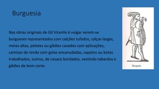 Burguesia
Nas obras originais de Gil Vicente é vulgar verem-se
burgueses representados com calções tufados, calças largas,
meias altas, pelotes ou gibões cavados com aplicações,
camisas de renda com golas encanudadas, sapatos ou botas
trabalhados, outros, de casaco bordados, vestindo tabardos e
gibões de bom corte.
 