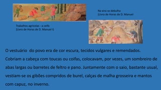 O vestuário do povo era de cor escura, tecidos vulgares e remendados.
Cobriam a cabeça com toucas ou coifas, colocavam, por vezes, um sombreiro de
abas largas ou barretes de feltro e pano. Juntamente com o saio, bastante usual,
vestiam-se os gibões compridos de burel, calças de malha grosseira e mantos
com capuz, no inverno.
Trabalhos agrícolas - a ceifa
(Livro de Horas de D. Manuel I)
Na eira se debulha
(Livro de Horas de D. Manuel
 