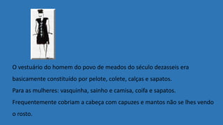 O vestuário do homem do povo de meados do século dezasseis era
basicamente constituído por pelote, colete, calças e sapatos.
Para as mulheres: vasquinha, sainho e camisa, coifa e sapatos.
Frequentemente cobriam a cabeça com capuzes e mantos não se lhes vendo
o rosto.
 