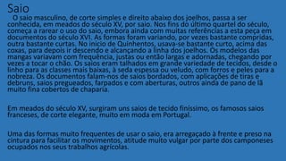 Saio
O saio masculino, de corte simples e direito abaixo dos joelhos, passa a ser
conhecida, em meados do século XV, por saio. Nos fins do último quartel do século,
começa a rarear o uso do saio, embora ainda com muitas referências a esta peça em
documentos do século XVI. As formas foram variando, por vezes bastante compridas,
outra bastante curtas. No inicio de Quinhentos, usava-se bastante curto, acima das
coxas, para depois ir descendo e alcançando a linha dos joelhos. Os modelos das
mangas variavam com frequência, justas ou então largas e adornadas, chegando por
vezes a tocar o chão. Os saios eram talhados em grande variedade de tecidos, desde o
linho para as classes mais baixas, à seda espessa ou veludo, com forros e peles para a
nobreza. Os documentos falam-nos de saios bordados, com aplicações de tiras e
debruns, saios pregueados, farpados e com aberturas, outros ainda de pano de lã
muito fina cobertos de chaparia.
Em meados do século XV, surgiram uns saios de tecido finíssimo, os famosos saios
franceses, de corte elegante, muito em moda em Portugal.
Uma das formas muito frequentes de usar o saio, era arregaçado à frente e preso na
cintura para facilitar os movimentos, atitude muito vulgar por parte dos camponeses
ocupados nos seus trabalhos agrícolas.
 