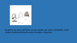 Os gorros de pano, de feltro, ou de veludo, por vezes, panejados, eram
usados preferencialmente pelos letrados e doutores.
 