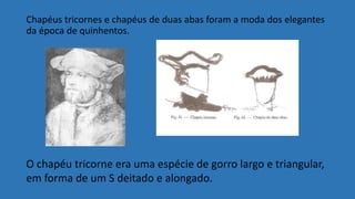 Chapéus tricornes e chapéus de duas abas foram a moda dos elegantes
da época de quinhentos.
O chapéu tricorne era uma espécie de gorro largo e triangular,
em forma de um S deitado e alongado.
 