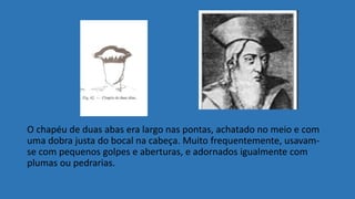 O chapéu de duas abas era largo nas pontas, achatado no meio e com
uma dobra justa do bocal na cabeça. Muito frequentemente, usavam-
se com pequenos golpes e aberturas, e adornados igualmente com
plumas ou pedrarias.
 