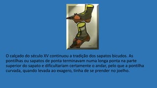 O calçado do século XV continuou a tradição dos sapatos bicudos. As
pontilhas ou sapatos de ponta terminavam numa longa ponta na parte
superior do sapato e dificultariam certamente o andar, pelo que a pontilha
curvada, quando levada ao exagero, tinha de se prender no joelho.
 