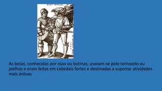 As botas, conhecidas por osas ou botinas, usavam-se pelo tornozelo ou
joelhos e eram feitas em cabedais fortes e destinadas a suportar atividades
mais árduas
 