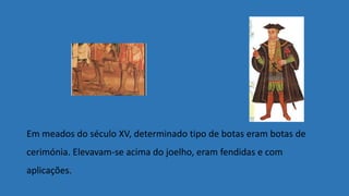 Em meados do século XV, determinado tipo de botas eram botas de
cerimónia. Elevavam-se acima do joelho, eram fendidas e com
aplicações.
 