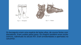 Os borzeguins eram uma espécie de botas altas, de couros fortes com
atacadores. Eram usados pelos povo. Os chapins também eram muito
comuns, sobretudo no século XVI. Eram arredondados e apertados no
calcanhar.
 