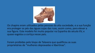 Os chapins eram utilizados pelas pessoas da alta sociedade, e a sua função
era proteger os pés das águas sujas das ruas, assim como, para elevar a
sua figura. Este modelo foi muito popular na Espanha do século XV, e
quase esgotou a cortiça nesse país.
Foram proibidas pelo bispo de Talavera que qualificou as suas
proprietárias de “mulheres depravadas e libertinas”.
 