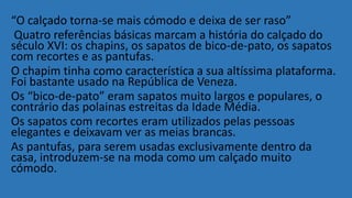 “O calçado torna-se mais cómodo e deixa de ser raso”
Quatro referências básicas marcam a história do calçado do
século XVI: os chapins, os sapatos de bico-de-pato, os sapatos
com recortes e as pantufas.
O chapim tinha como característica a sua altíssima plataforma.
Foi bastante usado na República de Veneza.
Os “bico-de-pato” eram sapatos muito largos e populares, o
contrário das polainas estreitas da Idade Média.
Os sapatos com recortes eram utilizados pelas pessoas
elegantes e deixavam ver as meias brancas.
As pantufas, para serem usadas exclusivamente dentro da
casa, introduzem-se na moda como um calçado muito
cómodo.
 