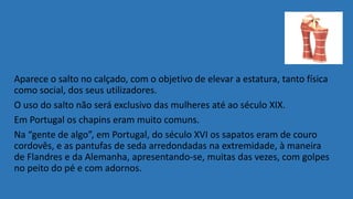 Aparece o salto no calçado, com o objetivo de elevar a estatura, tanto física
como social, dos seus utilizadores.
O uso do salto não será exclusivo das mulheres até ao século XIX.
Em Portugal os chapins eram muito comuns.
Na “gente de algo”, em Portugal, do século XVI os sapatos eram de couro
cordovês, e as pantufas de seda arredondadas na extremidade, à maneira
de Flandres e da Alemanha, apresentando-se, muitas das vezes, com golpes
no peito do pé e com adornos.
 