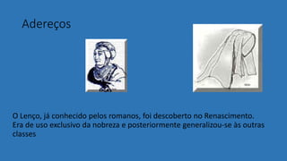 Adereços
O Lenço, já conhecido pelos romanos, foi descoberto no Renascimento.
Era de uso exclusivo da nobreza e posteriormente generalizou-se às outras
classes
 
