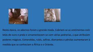 Nesta época, os adornos foram a grande moda. Cobriam-se as vestimentas com
telas de ouro e prata e ornamentavam-se com várias pedrarias, a que atribuíam
poderes mágicos. Esmeraldas, rubis, safiras, diamantes e pérolas aumentaram à
medida que se conheciam a África e o Oriente.
 