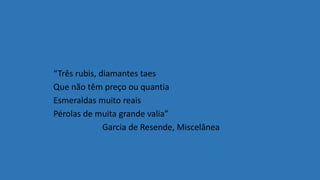 “Três rubis, diamantes taes
Que não têm preço ou quantia
Esmeraldas muito reais
Pérolas de muita grande valia”
Garcia de Resende, Miscelânea
 