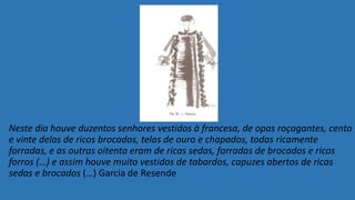 Neste dia houve duzentos senhores vestidos à francesa, de opas roçagantes, cento
e vinte delas de ricos brocados, telas de ouro e chapados, todas ricamente
forradas, e as outras oitenta eram de ricas sedas, forradas de brocados e ricos
forros (…) e assim houve muito vestidos de tabardos, capuzes abertos de ricas
sedas e brocados (…) Garcia de Resende
 