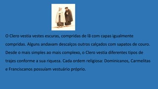 O Clero vestia vestes escuras, compridas de lã com capas igualmente
compridas. Alguns andavam descalços outros calçados com sapatos de couro.
Desde o mais simples ao mais complexo, o Clero vestia diferentes tipos de
trajes conforme a sua riqueza. Cada ordem religiosa: Dominicanos, Carmelitas
e Franciscanos possuíam vestuário próprio.
 
