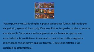 Para o povo, o vestuário simples e pouco variado nas formas, fabricado por
ele próprio, apenas tinha um significado utilitário. Longe das modas e dos atos
mundanos da Corte, era o mais simples e rústico, baseado, apenas, nas
necessidades do quotidiano. As suas cores escuras, os tecidos vulgares e
remendados comunicavam apatia e tristeza. O vestuário refletia a sua
condição de dependência.
 