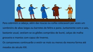 Para cobrirem a cabeça, além das toucas ou coifas colocavam por vezes um
sombreiro de abas largas ou barretes de feltro e pano. Juntamente com o saio,
bastante usual, vestiam-se os gibões compridos de burel, calças de malha
grosseira e mantos com capuz de Inverno.
Os camponeses continuarão a vestir-se mais ou menos da mesma forma até
meados do século XIX.
 